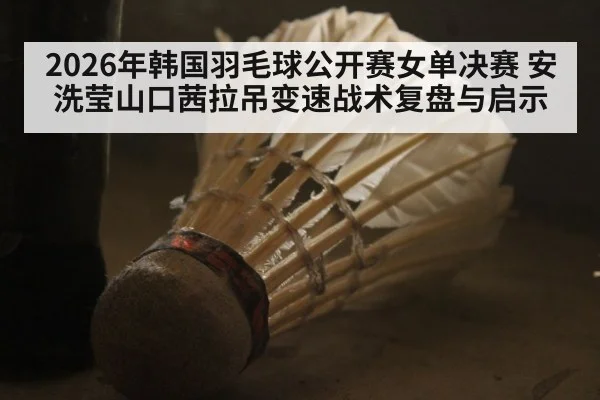 2026年韩国羽毛球公开赛女单决赛 安洗莹山口茜拉吊变速战术复盘与启示